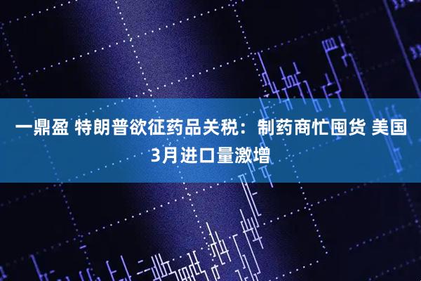 一鼎盈 特朗普欲征药品关税：制药商忙囤货 美国3月进口量激增