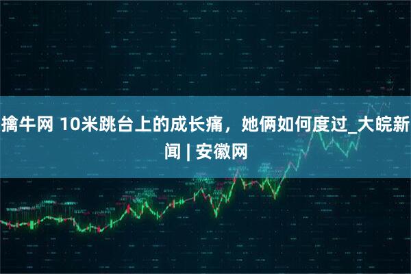擒牛网 10米跳台上的成长痛，她俩如何度过_大皖新闻 | 安徽网
