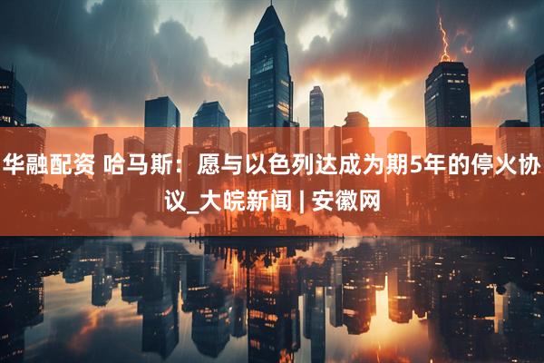 华融配资 哈马斯：愿与以色列达成为期5年的停火协议_大皖新闻 | 安徽网