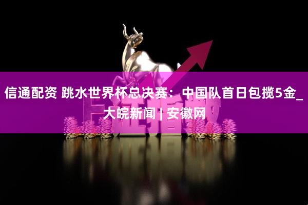 信通配资 跳水世界杯总决赛：中国队首日包揽5金_大皖新闻 | 安徽网