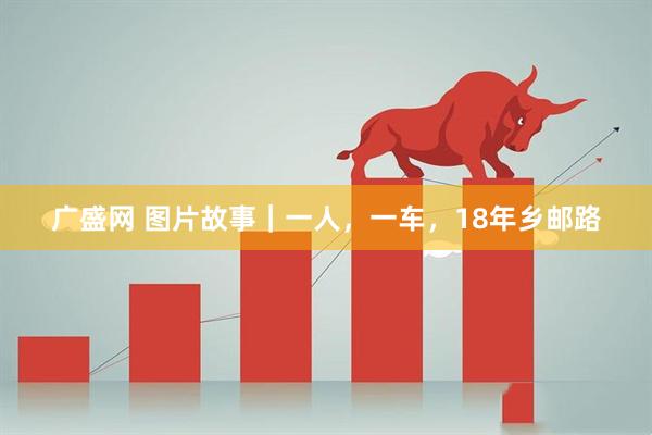 广盛网 图片故事｜一人，一车，18年乡邮路