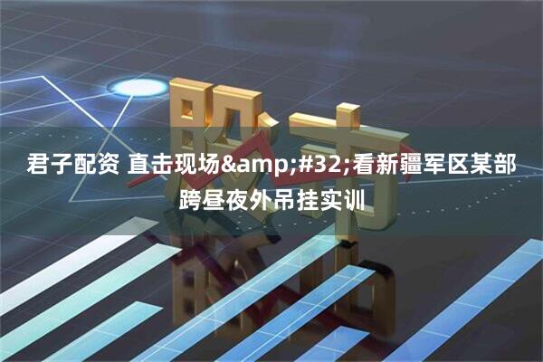 君子配资 直击现场&#32;看新疆军区某部跨昼夜外吊挂实训