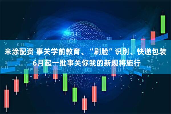 米涂配资 事关学前教育、“刷脸”识别、快递包装 6月起一批事关你我的新规将施行