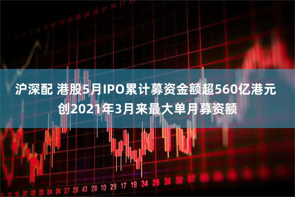 沪深配 港股5月IPO累计募资金额超560亿港元 创2021年3月来最大单月募资额