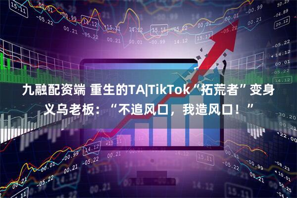 九融配资端 重生的TA|TikTok“拓荒者”变身义乌老板：“不追风口，我造风口！”