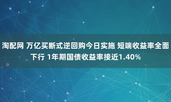 淘配网 万亿买断式逆回购今日实施 短端收益率全面下行 1年期国债收益率接近1.40%
