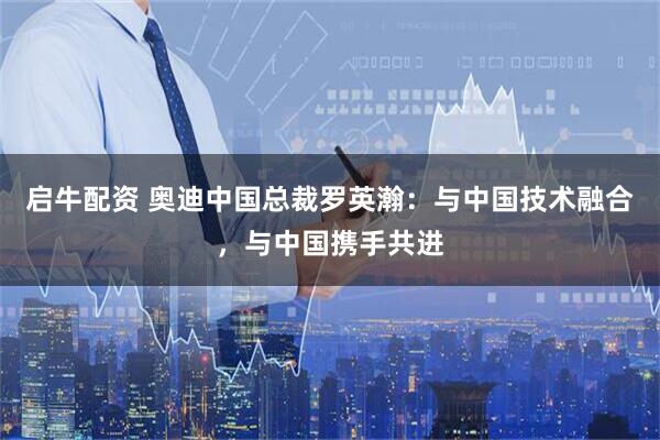 启牛配资 奥迪中国总裁罗英瀚：与中国技术融合，与中国携手共进