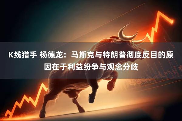 K线猎手 杨德龙：马斯克与特朗普彻底反目的原因在于利益纷争与观念分歧