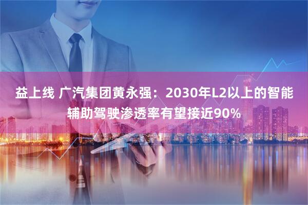 益上线 广汽集团黄永强：2030年L2以上的智能辅助驾驶渗透率有望接近90%
