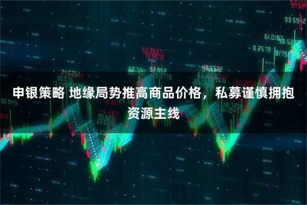 申银策略 地缘局势推高商品价格，私募谨慎拥抱资源主线