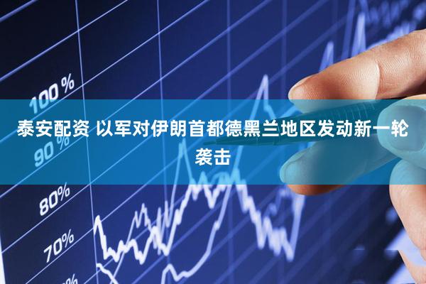 泰安配资 以军对伊朗首都德黑兰地区发动新一轮袭击