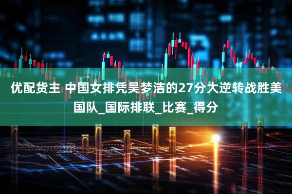 优配货主 中国女排凭吴梦洁的27分大逆转战胜美国队_国际排联_比赛_得分