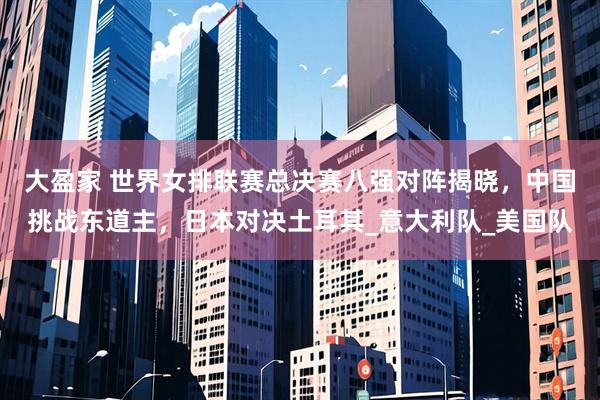 大盈家 世界女排联赛总决赛八强对阵揭晓，中国挑战东道主，日本对决土耳其_意大利队_美国队