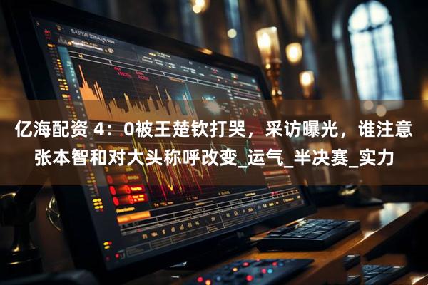 亿海配资 4：0被王楚钦打哭，采访曝光，谁注意张本智和对大头称呼改变_运气_半决赛_实力