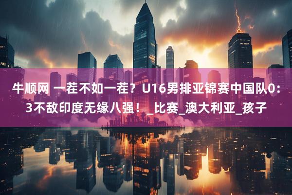 牛顺网 一茬不如一茬？U16男排亚锦赛中国队0：3不敌印度无缘八强！_比赛_澳大利亚_孩子