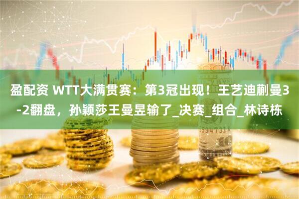 盈配资 WTT大满贯赛：第3冠出现！王艺迪蒯曼3-2翻盘，孙颖莎王曼昱输了_决赛_组合_林诗栋