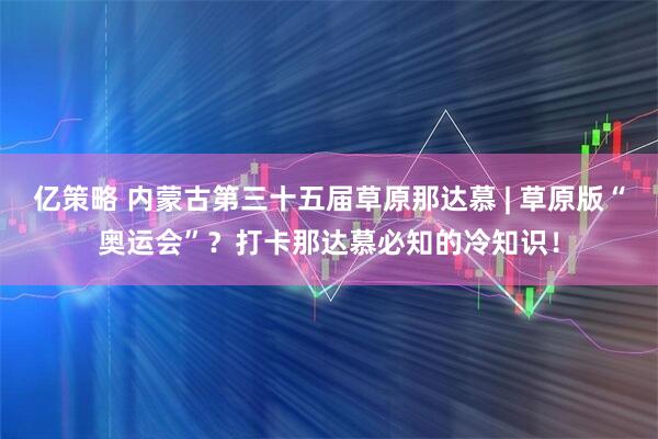 亿策略 内蒙古第三十五届草原那达慕 | 草原版“奥运会”？打卡那达慕必知的冷知识！