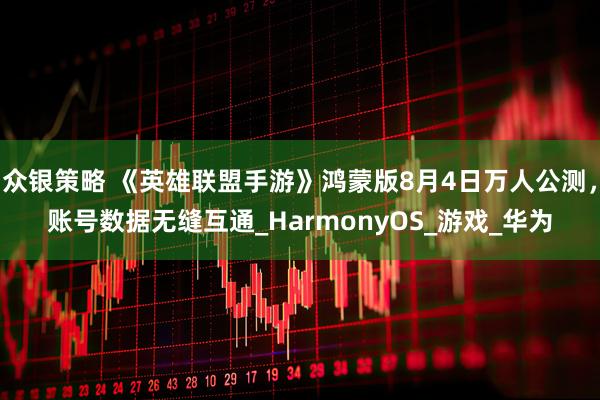 众银策略 《英雄联盟手游》鸿蒙版8月4日万人公测，账号数据无缝互通_HarmonyOS_游戏_华为