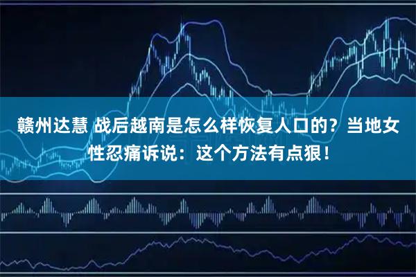 赣州达慧 战后越南是怎么样恢复人口的？当地女性忍痛诉说：这个方法有点狠！