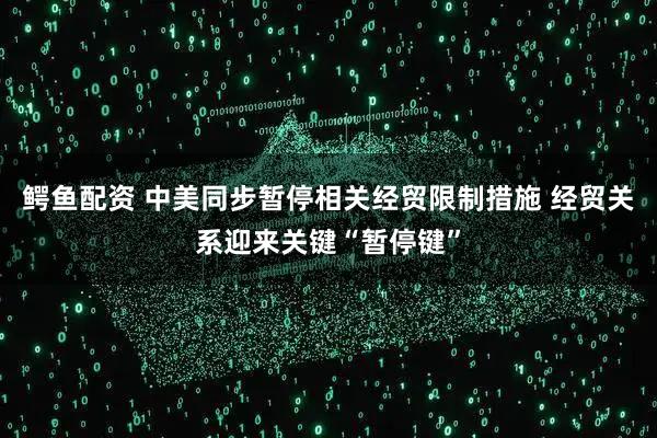鳄鱼配资 中美同步暂停相关经贸限制措施 经贸关系迎来关键“暂停键”