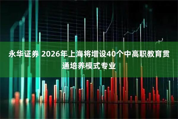 永华证券 2026年上海将增设40个中高职教育贯通培养模式专业