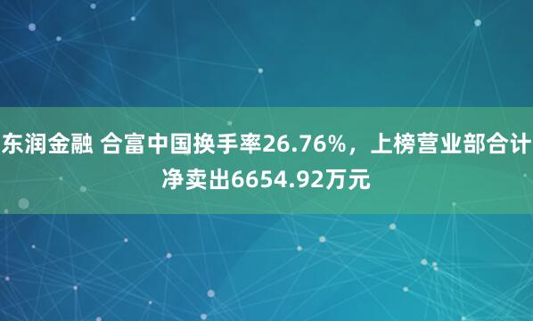 东润金融 合富中国换手率26.76%,上榜营业部合计净卖出6654.92万元