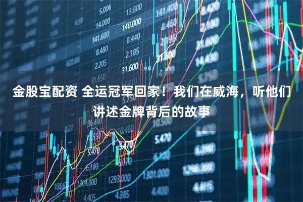 金股宝配资 全运冠军回家！我们在威海，听他们讲述金牌背后的故事