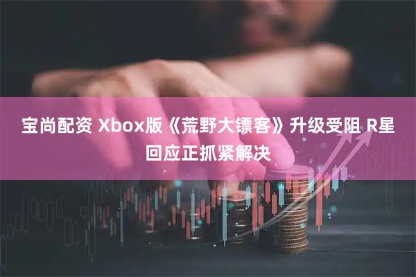 宝尚配资 Xbox版《荒野大镖客》升级受阻 R星回应正抓紧解决