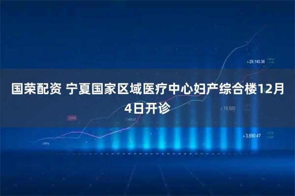 国荣配资 宁夏国家区域医疗中心妇产综合楼12月4日开诊