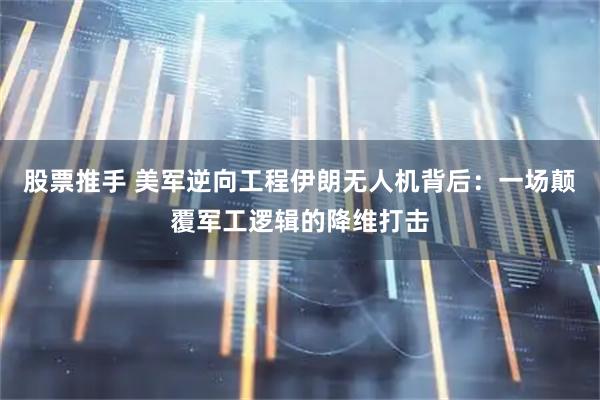 股票推手 美军逆向工程伊朗无人机背后：一场颠覆军工逻辑的降维打击