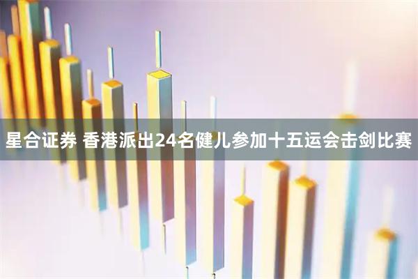 星合证券 香港派出24名健儿参加十五运会击剑比赛