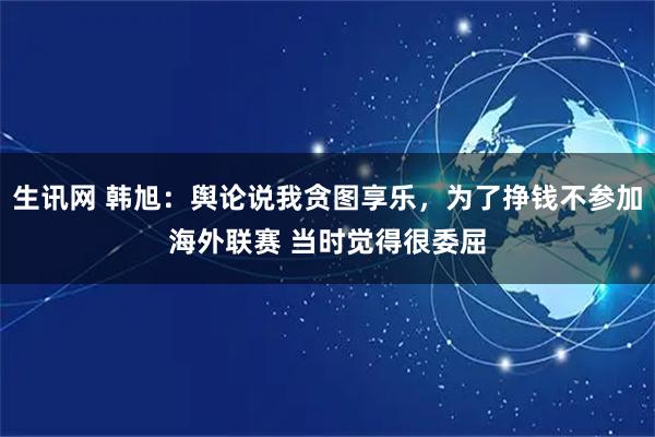 生讯网 韩旭:舆论说我贪图享乐,为了挣钱不参加海外联赛 当时觉得很委屈