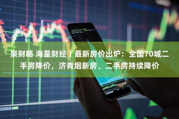 聚财略 海量财经丨最新房价出炉：全国70城二手房降价，济青烟新房、二手房持续降价