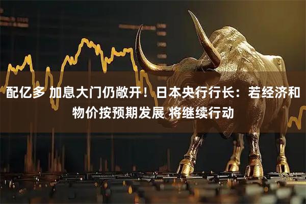 配亿多 加息大门仍敞开！日本央行行长：若经济和物价按预期发展 将继续行动