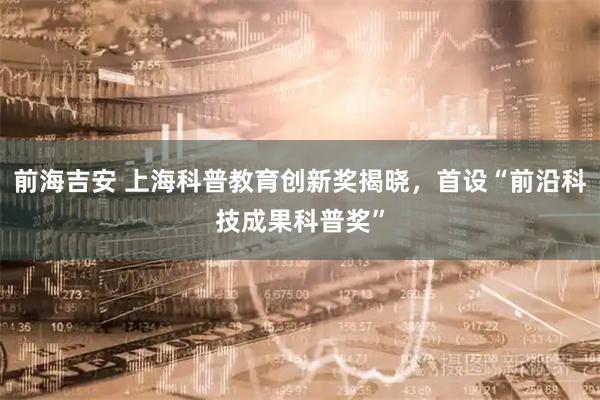 前海吉安 上海科普教育创新奖揭晓，首设“前沿科技成果科普奖”