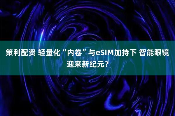 策利配资 轻量化“内卷”与eSIM加持下 智能眼镜迎来新纪元？