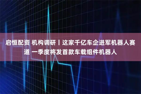 启恒配资 机构调研丨这家千亿车企进军机器人赛道 一季度将发首款车载组件机器人