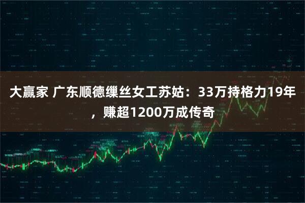 大赢家 广东顺德缫丝女工苏姑：33万持格力19年，赚超1200万成传奇