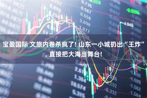 宝盈国际 文旅内卷杀疯了! 山东一小城扔出“王炸”, 直接把大海当舞台!