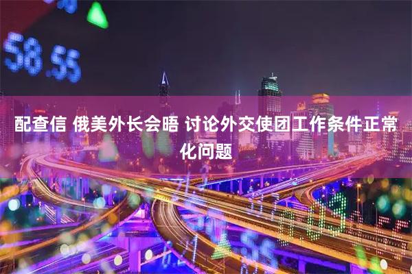 配查信 俄美外长会晤 讨论外交使团工作条件正常化问题