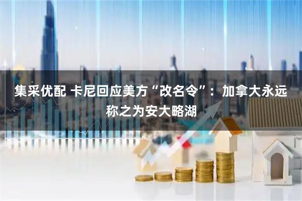 集采优配 卡尼回应美方“改名令”：加拿大永远称之为安大略湖