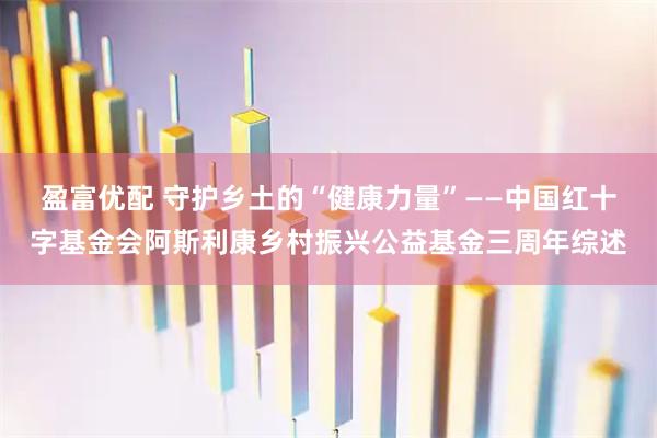 盈富优配 守护乡土的“健康力量”——中国红十字基金会阿斯利康乡村振兴公益基金三周年综述